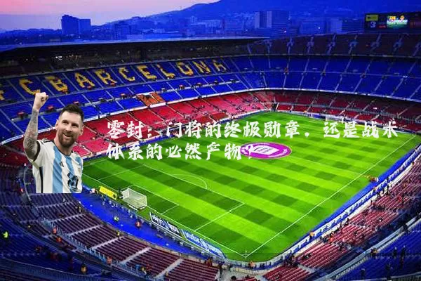 零封:门将的终极勋章,还是战术体系的必然产物?